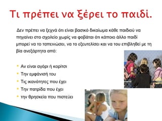 Δεν πρέπει να ξεχνά ότι είναι βασικό δικαίωμα κάθε παιδιού να
πηγαίνει στο σχολείο χωρίς να φοβάται ότι κάποιο άλλο παιδί
μπορεί να το ταπεινώσει, να το εξευτελίσει και να του επιβληθεί με τη
βία ανεξάρτητα από:


 Αν είναι αγόρι ή κορίτσι
 Την εμφάνισή του
 Τις ικανότητες που έχει
 Την πατρίδα που έχει
 την θρησκεία που πιστεύει
 