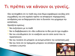 Εάν αντιληφθείτε ότι το παιδί σας είναι θύμα εκφοβισμού και βίας από
συμμαθητές του στο σχολείο πρέπει να αποφύγετε παρορμητικές
αντιδράσεις και να διαχειριστείτε όσο το δυνατόν πιο ψύχραιμα την
κατάσταση.
Χρειάζεται αμέσως:
 Να συζητήσετε με το παιδί
 Να το διαβεβαιώσετε ότι «δεν ευθύνεται το ίδιο για ότι έχει συμβεί»
 Να του υπενθυμίσετε ότι το νοιάζεστε και ότι είστε αυτοί που το
  προστατεύετε
 Να του τονίσετε ότι μπορείτε να αντιμετωπίσετε την κατάσταση μαζί
 Να του πείτε ότι τα πράγματα μπορούν να αλλάξουν μόνο αν
  «σπάσει η σιωπή»
 