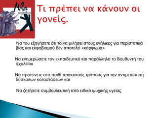 Να του εξηγήσετε ότι το να μιλήσει στους ενήλικες για περιστατικά
βίας και εκφοβισμού δεν αποτελεί «κάρφωμα»

Να ενημερώσετε τον εκπαιδευτικό και παράλληλα το διευθυντή του
σχολείου

Να προτείνετε στο παιδί πρακτικούς τρόπους για την αντιμετώπιση
δύσκολων καταστάσεων και

Να ζητήσετε συμβουλευτική από ειδικό ψυχικής υγείας
 