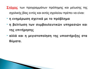 Στόχος των προγραμμάτων πρόληψης και μείωσης της
    σχολικής βίας εντός και εκτός σχολείου πρέπει να είναι:
   η ενημέρωση σχετικά με το πρόβλημα
   η βελτίωση των συμβουλευτικών υπηρεσιών και
    της επιτήρησης
   αλλά και η μεγιστοποίηση της υποστήριξης στα
    θύματα.
 