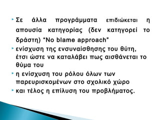    Σε   άλλα     προγράμματα       επιδιώκεται   η
    απουσία     κατηγορίας   (δεν   κατηγορεί     το
  δράστη) “No blame approach”
 ενίσχυση της ενσυναίσθησης του θύτη,

  έτσι ώστε να καταλάβει πως αισθάνεται το
  θύμα του
 η ενίσχυση του ρόλου όλων των

  παρευρισκομένων στο σχολικό χώρο
 και τέλος η επίλυση του προβλήματος.
 