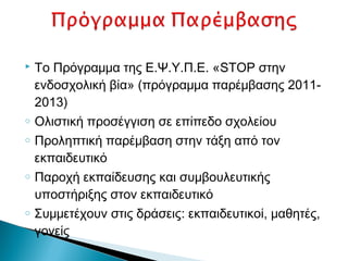    Το Πρόγραμμα της Ε.Ψ.Υ.Π.Ε. «STOP στην
    ενδοσχολική βία» (πρόγραμμα παρέμβασης 2011-
    2013)
o   Ολιστική προσέγγιση σε επίπεδο σχολείου
o   Προληπτική παρέμβαση στην τάξη από τον
    εκπαιδευτικό
o   Παροχή εκπαίδευσης και συμβουλευτικής
    υποστήριξης στον εκπαιδευτικό
o   Συμμετέχουν στις δράσεις: εκπαιδευτικοί, μαθητές,
    γονείς
 