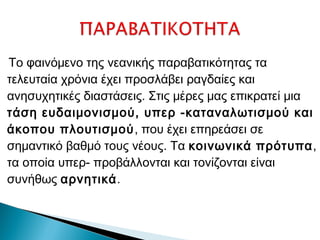 Το φαινόμενο της νεανικής παραβατικότητας τα
τελευταία χρόνια έχει προσλάβει ραγδαίες και
ανησυχητικές διαστάσεις. Στις μέρες μας επικρατεί μια
τάση ευδαιμονισμού, υπερ -καταναλωτισμού και
άκοπου πλουτισμού, που έχει επηρεάσει σε
σημαντικό βαθμό τους νέους. Τα κοινωνικά πρότυπα,
τα οποία υπερ- προβάλλονται και τονίζονται είναι
συνήθως αρνητικά.
 