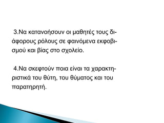 3.Να κατανοήσουν οι μαθητές τους δι-
άφορους ρόλους σε φαινόμενα εκφοβι-
σμού και βίας στο σχολείο.

4.Να σκεφτούν ποια είναι τα χαρακτη-
ριστικά του θύτη, του θύματος και του
παρατηρητή.
 