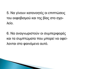 5. Να γίνουν κατανοητές οι επιπτώσεις
του εκφοβισμού και της βίας στο σχο-
λείο.

6. Να αναγνωριστούν οι συμπεριφορές
και τα συμπτώματα που μπορεί να οφεί-
λονται στο φαινόμενο αυτό.
 