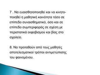 7 . Να ευαισθητοποιηθεί και να κινητο-
ποιηθεί η μαθητική κοινότητα τόσο σε
επίπεδο συναισθηματικό, όσο και σε
επίπεδο συμπεριφοράς σε σχέση με
περιστατικά εκφοβισμού και βίας στο
σχολείο.


8. Να προταθούν από τους μαθητές
αποτελεσματικοί τρόποι αντιμετώπισης
του φαινομένου.
 