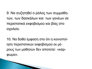 9. Να συζητηθεί ο ρόλος των συμμαθη-
τών, των δασκάλων και των γονέων σε
περιστατικά εκφοβισμού και βίας στο
σχολείο.

10. Να δοθεί έμφαση στο ότι η κοινοποί-
ηση περιστατικών εκφοβισμού εκ μέ-
ρους των μαθητών δεν αποτελεί «κάρ-
φωμα».
 