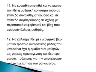 11. Να ευαισθητοποιηθεί και να κινητο-
ποιηθεί η μαθητική κοινότητα τόσο σε
επίπεδο συναισθηματικό, όσο και σε
επίπεδο συμπεριφοράς σε σχέση με
περιστατικά εκφοβισμού και βίας που
αφορούν άλλους μαθητές.

12. Να καλλιεργηθεί με ενεργητικό βιω-
ματικό τρόπο ο ουσιαστικός ρόλος που
μπορεί να έχει η ομάδα των μαθητών
ως φορέας πρωτογενούς και δευτερο-
γενούς πρόληψης για την αποτελεσμα-
τική αντιμετώπιση του φαινομένου.
 