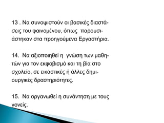 13 . Να συνοψιστούν οι βασικές διαστά-
σεις του φαινομένου, όπως παρουσι-
άστηκαν στα προηγούμενα Εργαστήρια.

14. Να αξιοποιηθεί η γνώση των μαθη-
τών για τον εκφοβισμό και τη βία στο
σχολείο, σε εικαστικές ή άλλες δημι-
ουργικές δραστηριότητες.

15. Να οργανωθεί η συνάντηση με τους
γονείς.
 