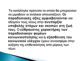 Τα κατάλληλα πρότυπα τα οποία θα μπορούσαν
να μιμηθούν οι ανήλικοι απουσιάζουν. Οι
παραδοσιακές αξίες αμφισβητούνται και
οδηγούν τους νέους στην ανυπαρξία
υποβολής στόχων και σκοπών στη ζωή
του ς. Ο εύθραυστος χαρακτήρας των
παραδοσιακών φορέων
κοινωνικοποίησης και η εξασθένιση του
κοινωνικού ελέγχου έχουν συνεισφέρει στην
αύξηση της επιθετικότητας από μέρους των
νέων.
 