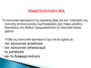 ΕΝΔΟΣΧΟΛΙΚΗ ΒΙΑ

Το κοινωνικό φαινόμενο της σχολικής βίας και κατ’ επέκταση της
 νεανικής αντικοινωνικής συμπεριφοράς έχει πάρει μεγάλες
 διαστάσεις στη διεθνή πραγματικότητα τα τελευταία είκοσι
 χρόνια.

     Η βία ως κοινωνικό φαινόμενο έχει στενή σχέση με:
   την κοινωνική ανισότητα
   τον κοινωνικό αποκλεισμό
   τη ματαίωση
   και τη διαφορετικότητα
 