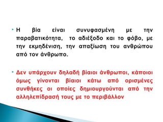    Η    βία   είναι   συνυφασμένη     με   την
    παραβατικότητα, το αδιέξοδο και το φόβο, με
    την εκμηδένιση, την απαξίωση του ανθρώπου
    από τον άνθρωπο.


   Δεν υπάρχουν δηλαδή βίαιοι άνθρωποι, κάποιοι
    όμως γίνονται βίαιοι κάτω από ορισμένες
    συνθήκες οι οποίες δημιουργούνται από την
    αλληλεπίδρασή τους με το περιβάλλον
 