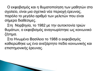 Ο εκφοβισμός και η θυματοποίηση των μαθητών στο
σχολείο, είναι μια σχετικά νέα περιοχή έρευνας,
παρόλο το μεγάλο αριθμό των μελετών που είναι
σήμερα διαθέσιμες.
 Στη Νορβηγία, το 1982 με την αυτοκτονία τριών
θυμάτων, ο εκφοβισμός αναγνωρίστηκε ως κοινωνικό
ζήτημα.
 Στο Ηνωμένο Βασίλειο το 1988 ο εκφοβισμός
καθιερώθηκε ως ένα ανεξάρτητο πεδίο κοινωνικής και
επιστημονικής έρευνας.
 
