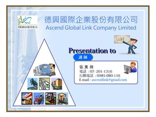 Presentation to
   講師

   張黃 傳
   電話 : 07- 201-1316
   行動電話 : 0985-080-116
   E-mail : ascendlink@gmail.com
 