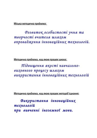 Міська методична проблема:


     Розвиток особистості учня та
творчості вчителя шляхом
впровадження інноваційних технологій.



Методична проблема, над якою працює школа:

   Підвищення якості навчально-
виховного процесу шляхом
використання інноваційних технологій



Методична проблема, над якою працює методоб’єднання:

   Використання інноваційних
технологій
при вивченні іноземної мови.
 
