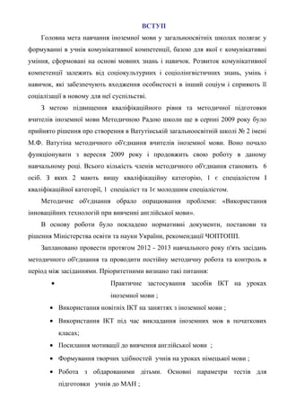 ВСТУП
    Головна мета навчання іноземної мови у загальноосвітніх школах полягає у
формуванні в учнів комунікативної компетенції, базою для якої є комунікативні
уміння, сформовані на основі мовних знань і навичок. Розвиток комунікативної
компетенції залежить від соціокультурних і соціолінгвістичних знань, умінь і
навичок, які забезпечують входження особистості в інший соціум і сприяють її
соціалізації в новому для неї суспільстві.
    З метою підвищення кваліфікаційного рівня та методичної підготовки
вчителів іноземної мови Методичною Радою школи ще в серпні 2009 року було
прийнято рішення про створення в Ватутінській загальноосвітній школі № 2 імені
М.Ф. Ватутіна методичного об'єднання вчителів іноземної мови. Воно почало
функціонувати з вересня 2009 року і продовжить свою роботу в даному
навчальному році. Всього кількість членів методичного об'єднання становить 6
осіб. З яких 2 мають вищу кваліфікаційну категорію, 1 є спеціалістом I
кваліфікаційної категорії, 1 спеціаліст та 1є молодшим спеціалістом.
    Методичне об'єднання обрало опрацювання проблеми: «Використання
інноваційних технологій при вивченні англійської мови».
    В основу роботи було покладено нормативні документи, постанови та
рішення Міністерства освіти та науки України, рекомендації ЧОПТОПП.
    Заплановано провести протягом 2012 - 2013 навчального року п'ять засідань
методичного об'єднання та проводити постійну методичну робота та контроль в
період між засіданнями. Пріоритетними визнано такі питання:
        •                    Практичне застосування засобів ІКТ на уроках
                             іноземної мови ;
       • Використання новітніх ІКТ на заняттях з іноземної мови ;
       • Використання ІКТ під час викладання іноземних мов в початкових
            класах;
       • Посилання мотивації до вивчення англійської мови ;
       • Формування творчих здібностей учнів на уроках німецької мови ;
       • Робота з обдарованими дітьми. Основні параметри тестів для
            підготовки учнів до МАН ;
 