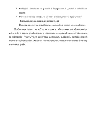 • Методика виявлення та робота з обдарованими дітьми в початковій
          школі;
       • Учнівське мовне портфоліо як засіб індивідуального руху учнів у
          формуванні комунікативних компетенцій ;
       • Використання мультимедійних презентацій на уроках іноземної мови .
    Обов'язковим елементом роботи методичного об'єднання стане обмін досвіду
роботи його членів, ознайомлення з новинками методичної, наукової літератури
та підготовка і участь у всіх конкурсах, олімпіадах, змаганнях, запропонованих
міським відділом освіти. Особлива увага буде приділена проведенню моніторингу
навченості учнів.
 