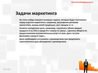 http://marketingmanual.ru




           Задачи маркетинга
           -   На этом слайде опишите основные задачи, которые будут поставлены
               перед отделом маркетинга, например, расширение регионов
               присутствия, вывод новой продукции, рост продаж и т.п.
           -   Укажите конкретные цели, например, «увеличить объем продаж
               продукта А на 15% в городе N к такому-то сроку», «достичь оборота по
               предоставлению вспомогательных услуг в 1 млн. долл. по сети
               филиалов к концу Х года»…
           -   Цели необходимо согласовать с руководством или предложить
               самостоятельно для обсуждения с руководством




21.11.12                                                               10
 