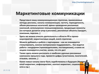 http://marketingmanual.ru




           Маркетинговые коммуникации
           -   Представьте вашу коммуникационную стратегию, применяемые
               методы рекламы, каналы коммуникации, частоту, периодичность,
               объем рекламных носителей, время проведения рекламных
               кампаний, используемое позиционирование, продающие моменты
               (на которые делается упор в рекламе), рекламные объекты (продукт,
               компания, персона…)
           -   Здесь же можно описать деятельность в области PR и промо-
               мероприятий, маркетинговых акций, event-стратегию
           -   Можете добавить о работе с партнерами – как их планируется
               стимулировать, какими материалами поддерживать… Как ведется
               работа с вендорами (производителями, поставщиками), в каких их
               акциях планируется участие, зачем, что это даст
           -   Также здесь можно рассказать о наиболее удачных рекламных
               кампаниях прошлого года, привести цифры (участников, посетителей,
               отзывов, заказов…)
           -   Какие новые каналы могут быть задействованы в будущем (Интернет,
               email маркетинг, инфомаркетинг, контент-маркетинг, социальные
               сети и пр.)
21.11.12                                                             11
 