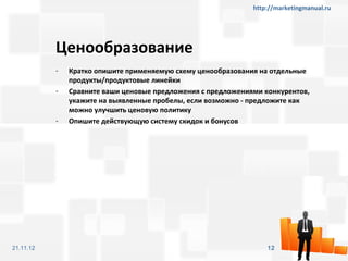 http://marketingmanual.ru




           Ценообразование
           -   Кратко опишите применяемую схему ценообразования на отдельные
               продукты/продуктовые линейки
           -   Сравните ваши ценовые предложения с предложениями конкурентов,
               укажите на выявленные пробелы, если возможно - предложите как
               можно улучшить ценовую политику
           -   Опишите действующую систему скидок и бонусов




21.11.12                                                          12
 