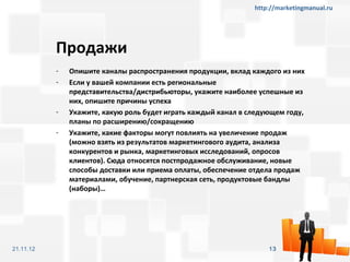 http://marketingmanual.ru




           Продажи
           -   Опишите каналы распространения продукции, вклад каждого из них
           -   Если у вашей компании есть региональные
               представительства/дистрибьюторы, укажите наиболее успешные из
               них, опишите причины успеха
           -   Укажите, какую роль будет играть каждый канал в следующем году,
               планы по расширению/сокращению
           -   Укажите, какие факторы могут повлиять на увеличение продаж
               (можно взять из результатов маркетингового аудита, анализа
               конкурентов и рынка, маркетинговых исследований, опросов
               клиентов). Сюда относятся постпродажное обслуживание, новые
               способы доставки или приема оплаты, обеспечение отдела продаж
               материалами, обучение, партнерская сеть, продуктовые бандлы
               (наборы)…




21.11.12                                                            13
 