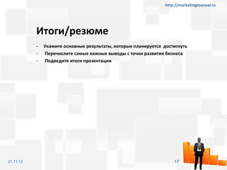 http://marketingmanual.ru




           Итоги/резюме
           -   Укажите основные результаты, которые планируется достигнуть
           -   Перечислите самые важные выводы с точки развития бизнеса
           -   Подведите итоги презентации




21.11.12                                                            17
 