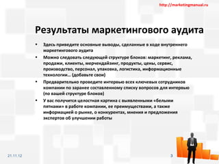 http://marketingmanual.ru




           Результаты маркетингового аудита
           •   Здесь приведите основные выводы, сделанные в ходе внутреннего
               маркетингового аудита
           •   Можно следовать следующей структуре блоков: маркетинг, реклама,
               продажи, клиенты, мерчендайзинг, продукты, цены, сервис,
               производство, персонал, упаковка, логистика, информационные
               технологии… (добавьте свои)
           •   Предварительно проведите интервью всех ключевых сотрудников
               компании по заранее составленному списку вопросов для интервью
               (по вашей структуре блоков)
           •   У вас получится целостная картина с выявленными «белыми
               пятнами» в работе компании, ее преимуществами, а также
               информацией о рынке, о конкурентах, мнения и предложения
               экспертов об улучшении работы




21.11.12                                                             3
 
