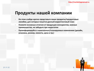 http://marketingmanual.ru




           Продукты нашей компании
           -   На этом слайде кратко представьте ваши продукты/продуктовые
               линейки, для которых пишется данный маркетинговый план
           -   Укажите основные отличия от продукции конкурентов, важные
               преимущества, не забудьте про недостатки
           -   Проинформируйте о намеченных/планируемых изменениях (дизайн,
               упаковка, размер, емкость, цена и пр.)




21.11.12                                                          5
 