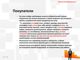 http://marketingmanual.ru




           Покупатели
            – На этом слайде необходимо описать собирательный портрет
              покупателя как можно детальнее, а также выделить все основные
              группы потребителей ваших продуктов или услуг
            – Т.е. рассказать кто (муж./жен., возраст, доходы, род занятий,
              география и пр.), зачем (для себя, детям, в подарок и т.п.), где
              (торговый центр, магазин, киоск, интернет и пр.), почему (нравится
              сервис, знакомые рекомендовали, убедил продавец, поверили
              рекламе), как (нал/безнал, поштучно/оптом и пр.), в каких
              ситуациях (импульсно, длительное принятие решения, по пути)
              покупает ваш товар и где про него или про компанию узнает
              (сработавшие каналы коммуникаций)
            – Желательно все параметры указать в процентах, а общее
              количество клиентов по группам дать и в абсолютном значении
            – Укажите (если есть) другие группы покупателей, которые пока еще
              не пользуются вашей продукцией, но перспективны для работы




21.11.12                                                            6
 