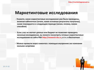 http://marketingmanual.ru




           Маркетинговые исследования
           - Укажите, какие маркетинговые исследования уже были проведены,
             включая кабинетные (зачем, какие основные результаты получены),
             какие планируются в следующем периоде (зачем, почему, каким
             способом)

           - Если у вас не хватает данных или бюджет не позволяет проводить
             заказные исследования, вы можете посмотреть готовые маркетинговые
             исследования на сайте РБК http://research.rbc.ru, в т.ч. и бесплатные

           - Можно провести опрос клиентов с помощью внутренних сил компании
             малыми затратами




21.11.12                                                               7
 