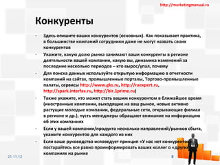 http://marketingmanual.ru



           Конкуренты
           -   Здесь опишите ваших конкурентов (основных). Как показывает практика,
               в большинстве компаний сотрудники даже не могут назвать своих
               конкурентов
           -   Укажите, какую долю рынка занимают ваши конкуренты в регионе
               деятельности вашей компании, какую вы, динамика изменений за
               последние несколько периодов – кто вырос/упал, почему
           -   Для поиска данных используйте открытую информацию в отчетности
               компаний на сайтах, промышленные порталы, Торгово-промышленные
               палаты, сервисы http://www.gks.ru, http://raexpert.ru,
               http://spark.interfax.ru, http://bir.1prime.ru)
           -   Также укажите, кто может стать вашим конкурентом в ближайшее время
               (иностранные компании, выходящие на ваш рынок, новые активно
               растущие молодые компании, федеральные сети, открывающие филиал
               в регионе и др.), пусть менеджеры обращают внимание на информацию
               об этих компаниях
           -   Если у вашей компании/продукта несколько направлений/рынков сбыта,
               укажите конкурентов для каждого из них
           -   Если ваше руководство исповедует принцип «У нас нет конкурентов»,
               постарайтесь все равно проинформировать ваших коллег о «других»
               компаниях на рынке
21.11.12                                                              8
 