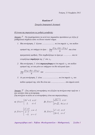 Τετάρτη, 21 Νοεμβρίου 2012



                                           Κεφάλαιο 4ο
                               Στοιχεία Διαφορικού Λογισμού


Η έννοια της παραγώγου ως ρυθμός μεταβολής
             η
Άσκηση 1 : Να συμπληρώσετε τα κενά των παρακάτω προτάσεων με λέξεις ή
μαθηματικά σύμβολα ώστε να δίνουν σωστό νόημα.
    1. Μια συνάρτηση f λέγεται                                  σε ένα σημείο x0 του πεδίου

                                                             f ( x0   h)   f ( x0 )
        ορισμού της, αν υπάρχει το όριο : lim                                         και είναι
                                                       h 0             h
        πραγματικός αριθμός. Τότε συμβολίζουμε το όριο με                                 και το
        ονομάζουμε παράγωγο της f στο x0 .

    2. Μια συνάρτηση f είναι παραγωγίσιμη σε ένα σημείο x0 του πεδίου
       ορισμού της, αν και μόνο αν υπάρχουν τα δύο πλευρικά όρια :
                 f ( x0   h)   f ( x0 )
         lim                              και                                         .
        h    0             h
    3. Αν μια συνάρτηση f είναι                                       σε ένα σημείο x0 του

        πεδίου ορισμού της, τότε θα είναι και                                   στο σημείο αυτό.


             η
Άσκηση 2 : Στις επόμενες συναρτήσεις να ελέγξετε τη συνέχεια στην τιμή του x
που αλλάζει τύπο η συνάρτηση.
Στη συνέχεια να πείτε αν οι συναρτήσεις είναι και παραγωγίσιμες.

                 2x 2 3, x 1                                     2x 1, x 1
α) f ( x )                                      β) f ( x )
                   2,    x 1                                   3+ x , 0      x 1

                 x2 5
                      , x        1                             x 2 2, x 1
γ) f ( x )        x 1                           δ) f ( x )                .
                                                               2x+1, x 1
                    3, x        1


Δημιουργήθηκε από : Ρεβέκα Θεοδωροπούλου – Μαθηματικός                                     Σελίδα 1
 