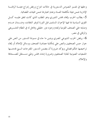 ‫ﻭﺣﻘﻬﺎ ﰲ ﺗﻔﺴﲑ ﺍﻟﻨﺼﻮﺹ ﺍﻟﺪﺳﺘﻮﺭﻳﺔ ﰲ ﺣﺎﻻﺕ ﺍﻧﺘﺰﺍﻉ ﻭﺭﻓﺾ ﺇﺩﺭﺍﺝ ﻫﻴﺌـﺔ ﺍﻟﺮﻗﺎﺑـﺔ‬
            ‫ﺍﻹﺩﺍﺭﻳﺔ ﺿﻤﻦ ﻫﻴﺌﺔ ﻣﻜﺎﻓﺤﺔ ﺍﻟﻔﺴﺎﺩ ﻭﻋﺪﻡ ﺍﻋﺘﺒﺎﺭﻫﺎ ﺿﻤﻦ ﺍﳍﻴﺌﺎﺕ ﺍﻟﻘﻀﺎﺋﻴﺔ.‬
‫5- ﻳﻄﺎﻟﺐ ﺍﳊﺰﺏ ﺑﺈﻟﻐﺎﺀ ﳎﻠﺲ ﺍﻟﺸﻮﺭﻱ ﻭﻫﻮ ﺍﳌﻄﻠﺐ ﺍﻟﺬﻱ ﻛﺎﻧﺖ ﺗﺘﻔﻖ ﻋﻠﻴـﻪ ﻛـﻞ‬
‫ﺍﻟﻘﻮﻱ ﺍﻟﺴﻴﺎﺳﻴﺔ ﲟﺎ ﻓﻴﻬﺎ ﺍﻹﺧﻮﺍﻥ ﺍﳌﺴﻠﻤﲔ ﻗﺒﻞ ﺍﻟﺜﻮﺭﺓ ﻟﺘﻮﻓﲑ ﺍﻟﻨﻔﻘﺎﺕ، ﻭﺿـﻤﺎﻥ ﻋـﺪﻡ‬
‫ﻭﺻﺎﻳﺘﻪ ﻋﻠﻲ ﺍﻟﺼﺤﻒ ﺍﻟﻘﻮﻣﻴﺔ ﻭﻟﻌﺪﻡ ﻭﺟﻮﺩ ﺩﻭﺭ ﺣﻘﻴﻘﻲ ﻭﻓﺎﻋﻞ ﻟﻪ ﰲ ﺍﻟﻨﻈﺎﻡ ﺍﻟﺘﺸـﺮﻳﻌﻲ‬
                                                              ‫ﻭﺍﻟﺮﻗﺎﰊ ﰲ ﻣﺼﺮ.‬
‫6- ﻳﺮﻓﺾ ﺍﳊﺰﺏ ﺍﻟﺸﻴﻮﻋﻲ ﺍﳌﺼﺮﻱ ﻭﻳﺪﻳﻦ ﻣﺎ ﺟﺎﺀ ﰲ ﻣﺴﻮﺩﺓ ﺍﻟﺪﺳﺘﻮﺭ ﻣﻦ ﺍﻟﻨﺺ ﻋﻠﻲ‬
‫ﺟﻮﺍﺯ ﺣﺒﺲ ﺍﻟﺼﺤﻔﻴﲔ ﻭﺍﻟﻨﺺ ﻋﻠﻲ ﺇﻣﻜﺎﻧﻴﺔ ﻣﺼﺎﺩﺭﺓ ﺍﻟﺼﺤﻒ ﻭﻭﺳﺎﺋﻞ ﺍﻹﻋﻼﻡ ﺃﻭ ﺇﻟﻐﺎﺀ‬
‫ﺗﺮﺍﺧﻴﺼﻬﺎ ﲝﻜﻢ ﻗﻀﺎﺋﻲ ﻭﻳﺆﻛﺪ ﺿﺮﻭﺭﺓ ﺃﻥ ﻳﺘﻀﻤﻦ ﺍﻟﺪﺳﺘﻮﺭ ﺍﳌﻘﺘﺮﺣﺎﺕ ﺍﻟـﱵ ﻗﺪﻣﺘـﻬﺎ‬
‫ﺍﳉﻤﻌﻴﺎﺕ ﺍﻟﻌﻤﻮﻣﻴﺔ ﻟﻨﻘﺎﺑﺔ ﺍﻟﺼﺤﻔﻴﲔ ﻭﺿﺮﻭﺭﺓ ﺇﻧﺸﺎﺀ ﳎﻠﺲ ﻭﻃﲏ ﻣﺴـﺘﻘﻞ ﻟﻠﺼـﺤﺎﻓﺔ‬
                                                             ‫ﻭﺍﻹﻋﻼﻡ.‬




‫01‬
 