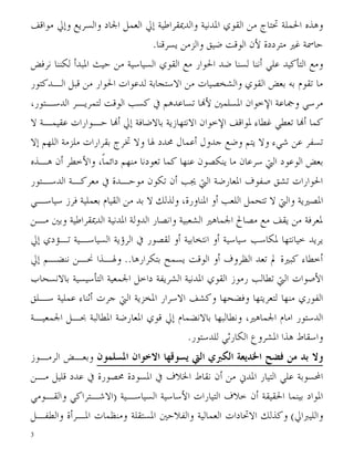 ‫ﻭﻫﺬﻩ ﺍﳊﻤﻠﺔ ﲢﺘﺎﺝ ﻣﻦ ﺍﻟﻘﻮﻱ ﺍﳌﺪﻧﻴﺔ ﻭﺍﻟﺪﳝﻘﺮﺍﻃﻴﺔ ﺇﱄ ﺍﻟﻌﻤﻞ ﺍﳉﺎﺩ ﻭﺍﻟﺴﺮﻳﻊ ﻭﺇﱄ ﻣﻮﺍﻗﻒ‬
                               ‫ﺣﺎﲰﺔ ﻏﲑ ﻣﺘﺮﺩﺩﺓ ﻷﻥ ﺍﻟﻮﻗﺖ ﺿﻴﻖ ﻭﺍﻟﺰﻣﻦ ﻳﺴﺮﻗﻨﺎ.‬
‫ﻭﻣﻊ ﺍﻟﺘﺄﻛﻴﺪ ﻋﻠﻲ ﺃﻧﻨﺎ ﻟﺴﻨﺎ ﺿﺪ ﺍﳊﻮﺍﺭ ﻣﻊ ﺍﻟﻘﻮﻱ ﺍﻟﺴﻴﺎﺳﻴﺔ ﻣﻦ ﺣﻴﺚ ﺍﳌﺒﺪﺃ ﻟﻜﻨﻨﺎ ﻧﺮﻓﺾ‬
‫ﻣﺎ ﺗﻘﻮﻡ ﺑﻪ ﺑﻌﺾ ﺍﻟﻘﻮﻱ ﻭﺍﻟﺸﺨﺼﻴﺎﺕ ﻣﻦ ﺍﻻﺳﺘﺠﺎﺑﺔ ﻟﺪﻋﻮﺍﺕ ﺍﳊﻮﺍﺭ ﻣﻦ ﻗﺒﻞ ﺍﻟـﺪﻛﺘﻮﺭ‬
‫ﻣﺮﺳﻲ ﻭﲨﺎﻋﺔ ﺍﻹﺧﻮﺍﻥ ﺍﳌﺴﻠﻤﲔ ﻷ‪‬ﺎ ﺗﺴﺎﻋﺪﻫﻢ ﰲ ﻛﺴﺐ ﺍﻟﻮﻗﺖ ﻟﺘﻤﺮﻳـﺮ ﺍﻟﺪﺳـﺘﻮﺭ،‬
‫ﻛﻤﺎ ﺃ‪‬ﺎ ﺗﻌﻄﻲ ﻏﻄﺎﺀ ﳌﻮﺍﻗﻒ ﺍﻹﺧﻮﺍﻥ ﺍﻻﻧﺘﻬﺎﺯﻳﺔ ﺑﺎﻻﺿﺎﻓﺔ ﺇﱄ ﺃ‪‬ﺎ ﺣـﻮﺍﺭﺍﺕ ﻋﻘﻴﻤـﺔ ﻻ‬
‫ﺗﺴﻔﺮ ﻋﻦ ﺷﻲﺀ ﻭﻻ ﻳﺘﻢ ﻭﺿﻊ ﺟﺪﻭﻝ ﺃﻋﻤﺎﻝ ﳏﺪﺩ ﳍﺎ ﻭﻻ ﲣﺮﺝ ﺑﻘﺮﺍﺭﺍﺕ ﻣﻠﺰﻣﺔ ﺍﻟﻠﻬﻢ ﺇﻻ‬
‫ﺑﻌﺾ ﺍﻟﻮﻋﻮﺩ ﺍﻟﱵ ﺳﺮﻋﺎﻥ ﻣﺎ ﻳﻨﻜﺼﻮﻥ ﻋﻨﻬﺎ ﻛﻤﺎ ﺗﻌﻮﺩﻧﺎ ﻣﻨﻬﻢ ﺩﺍﺋﻤﺎﹰ، ﻭﺍﻷﺧﻄﺮ ﺃﻥ ﻫـﺬﻩ‬
‫ﺍﳊﻮﺍﺭﺍﺕ ﺗﺸﻖ ﺻﻔﻮﻑ ﺍﳌﻌﺎﺭﺿﺔ ﺍﻟﱵ ﳚﺐ ﺃﻥ ﺗﻜﻮﻥ ﻣﻮﺣـﺪﺓ ﰲ ﻣﻌﺮﻛـﺔ ﺍﻟﺪﺳـﺘﻮﺭ‬
‫ﺍﳌﺼﲑﻳﺔ ﻭﺍﻟﱵ ﻻ ﺗﺘﺤﻤﻞ ﺍﻟﻠﻌﺐ ﺃﻭ ﺍﳌﻨﺎﻭﺭﺓ، ﻭﻟﺬﻟﻚ ﻻ ﺑﺪ ﻣﻦ ﺍﻟﻘﻴﺎﻡ ﺑﻌﻤﻠﻴﺔ ﻓﺮﺯ ﺳﻴﺎﺳـﻲ‬
‫ﳌﻌﺮﻓﺔ ﻣﻦ ﻳﻘﻒ ﻣﻊ ﻣﺼﺎﱀ ﺍﳉﻤﺎﻫﲑ ﺍﻟﺸﻌﺒﻴﺔ ﻭﺍﻧﺼﺎﺭ ﺍﻟﺪﻭﻟﺔ ﺍﳌﺪﻧﻴﺔ ﺍﻟﺪﳝﻘﺮﺍﻃﻴﺔ ﻭﺑﲔ ﻣـﻦ‬
‫ﻳﺮﻳﺪ ﺧﻴﺎﻧﺘﻬﺎ ﳌﻜﺎﺳﺐ ﺳﻴﺎﺳﻴﺔ ﺃﻭ ﺍﻧﺘﺨﺎﺑﻴﺔ ﺃﻭ ﻟﻘﺼﻮﺭ ﰲ ﺍﻟﺮﺅﻳﺔ ﺍﻟﺴﻴﺎﺳـﻴﺔ ﺗـﺆﺩﻱ ﺇﱄ‬
‫ﺃﺧﻄﺎﺀ ﻛﺒﲑﺓ ﱂ ﺗﻌﺪ ﺍﻟﻈﺮﻭﻑ ﺃﻭ ﺍﻟﻮﻗﺖ ﻳﺴﻤﺢ ﺑﺘﻜﺮﺍﺭﻫﺎ.. ﻭﳍـﺬﺍ ﳓـﻦ ﻧﻨﻀـﻢ ﺇﱄ‬
‫ﺍﻷﺻﻮﺍﺕ ﺍﻟﱵ ﺗﻄﺎﻟﺐ ﺭﻣﻮﺯ ﺍﻟﻘﻮﻱ ﺍﳌﺪﻧﻴﺔ ﺍﻟﺸﺮﻳﻔﺔ ﺩﺍﺧﻞ ﺍﳉﻤﻌﻴﺔ ﺍﻟﺘﺄﺳﻴﺴﻴﺔ ﺑﺎﻻﻧﺴﺤﺎﺏ‬
‫ﺍﻟﻔﻮﺭﻱ ﻣﻨﻬﺎ ﻟﺘﻌﺮﻳﺘﻬﺎ ﻭﻓﻀﺤﻬﺎ ﻭﻛﺸﻒ ﺍﻻﺳﺮﺍﺭ ﺍﳌﺨﺰﻳﺔ ﺍﻟﱵ ﺟﺮﺕ ﺃﺛﻨﺎﺀ ﻋﻤﻠﻴﺔ ﺳـﻠﻖ‬
‫ﺍﻟﺪﺳﺘﻮﺭ ﺍﻣﺎﻡ ﺍﳉﻤﺎﻫﲑ، ﻭﻧﻄﺎﻟﺒﻬﺎ ﺑﺎﻻﻧﻀﻤﺎﻡ ﺇﱄ ﻗﻮﻱ ﺍﳌﻌﺎﺭﺿﺔ ﺍﳌﻄﺎﻟﺒﺔ ﲝـﻞ ﺍﳉﻤﻌﻴـﺔ‬
                                        ‫ﻭﺍﺳﻘﺎﻁ ﻫﺬﺍ ﺍﳌﺸﺮﻭﻉ ﺍﻟﻜﺎﺭﺛﻲ ﻟﻠﺪﺳﺘﻮﺭ.‬
‫ﻭﻻ ﺑﺪ ﻣﻦ ﻓﻀﺢ ﺍﳋﺪﻳﻌﺔ ﺍﻟﻜﱪﻱ ﺍﻟﱵ ﻳﺴﻮﻗﻬﺎ ﺍﻻﺧﻮﺍﻥ ﺍﳌﺴﻠﻤﻮﻥ ﻭﺑﻌـﺾ ﺍﻟﺮﻣـﻮﺯ‬
‫ﺍﶈﺴﻮﺑﺔ ﻋﻠﻲ ﺍﻟﺘﻴﺎﺭ ﺍﳌﺪﱐ ﻣﻦ ﺃﻥ ﻧﻘﺎﻁ ﺍﳋﻼﻑ ﰲ ﺍﳌﺴﻮﺩﺓ ﳏﺼﻮﺭﺓ ﰲ ﻋﺪﺩ ﻗﻠﻴﻞ ﻣـﻦ‬
‫ﺍﳌﻮﺍﺩ ﺑﻴﻨﻤﺎ ﺍﳊﻘﻴﻘﺔ ﺃﻥ ﺧﻼﻑ ﺍﻟﺘﻴﺎﺭﺍﺕ ﺍﻷﺳﺎﺳﻴﺔ ﺍﻟﺴﻴﺎﺳـﻴﺔ )ﺍﻻﺷـﺘﺮﺍﻛﻲ ﻭﺍﻟﻘـﻮﻣﻲ‬
‫ﻭﺍﻟﻠﻴﱪﺍﱄ( ﻭﻛﺬﻟﻚ ﺍﻻﲢﺎﺩﺍﺕ ﺍﻟﻌﻤﺎﻟﻴﺔ ﻭﺍﻟﻔﻼﺣﲔ ﺍﳌﺴﺘﻘﻠﺔ ﻭﻣﻨﻈﻤﺎﺕ ﺍﳌـﺮﺃﺓ ﻭﺍﻟﻄﻔـﻞ‬
‫3‬
 