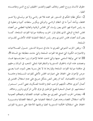 ‫ﺣﻘﻮﻕ ﺍﻻﻧﺴﺎﻥ ﻭﺭﻭﺡ ﺍﻟﻌﺼﺮ ﻭﳜﺎﻟﻒ ﺍﻟﻔﻬﻢ ﻭﺍﻟﺘﻔﺴﲑ ﺍﳊﻘﻴﻘﲔ ﻟﺮﻭﺡ ﺍﻟﺪﻳﻦ ﻭﻣﻘﺎﺻـﺪﻩ‬
                                                                       ‫ﺍﻟﻌﻠﻴﺎ..‬
‫2- ﺷﻜﻞ ﻧﻈﺎﻡ ﺍﳊﻜﻢ ﰲ ﺍﻟﺪﺳﺘﻮﺭ ﻏﲑ ﳏﺪﺩ ﻓﻼ ﻫﻮ ﺭﺋﺎﺳﻲ ﻭﻻ ﻫﻮ ﺑﺮﳌـﺎﱐ ﻭﻻ ﻫـﻮ‬
‫ﳐﺘﻠﻂ، ﻭﻳﺄﺧﺬ ﺃﺳﻮﺃ ﻣﺎ ﰲ ﺍﻟﻨﻈﺎﻡ ﺍﻟﺮﺋﺎﺳﻲ ﻭﺍﻟﱪﳌﺎﱐ ﻭﻳﻜﺮﺱ ﺳﻠﻄﺎﺕ ﻛﺒﲑﺓ ﻭﺧﻄﲑﺓ ﰲ‬
‫ﻳﺪ ﺭﺋﻴﺲ ﺍﻟﺪﻭﻟﺔ ﻓﻬﻮ ﺍﻟﺬﻱ ﻳﻌﲔ ﺭﺅﺳﺎﺀ ﻛﻞ ﺍ‪‬ﺎﻟﺲ ﺍﻟﺮﻗﺎﺑﻴﺔ ﻭﺍﻟﻐﺎﻟﺒﻴﺔ ﺍﻟﻌﻈﻤﻲ ﻣﻦ ﺃﻋﻀﺎﺀ‬
‫ﳎﻠﺲ ﺍﻟﺪﻓﺎﻉ ﺍﻟﻮﻃﲏ ﺍﻟﺬﻱ ﳝﻠﻚ ﻗﺮﺍﺭ ﺍﳊﺮﺏ ﻭﻣﻨﺎﻗﺸﺔ ﻣﻴﺰﺍﻧﻴﺔ ﺍﻟﻘﻮﺍﺕ ﺍﳌﺴﻠﺤﺔ، ﻛﻤـﺎ‬
‫ﻳﻌﲔ ﺛﻠﺚ ﺃﻋﻀﺎﺀ ﳎﻠﺲ ﺍﻟﺸﻮﺭﻱ ﻭﻫﻮ ﺭﺋﻴﺲ ﺍﻟﺴﻠﻄﺔ ﺍﻟﺘﻨﻔﻴﺬﻳﺔ ﺍﻟﻘﺎﺋﺪ ﺍﻷﻋﻠـﻲ ﻟﻠﻘـﻮﺍﺕ‬
                                                                 ‫ﺍﳌﺴﻠﺤﺔ.‬
‫3- ﻳﺮﻓﺾ ﺍﳊﺰﺏ ﺍﻟﺸﻴﻮﻋﻲ ﺍﳌﺼﺮﻱ ﻣﺎ ﺟﺎﺀ ﰲ ﻣﺴﻮﺩﺓ ﺍﻟﺪﺳﺘﻮﺭ ﺣـﻮﻝ ﺍﻟﺼـﻼﺣﻴﺎﺕ‬
‫ﻭﺍﻻﻣﺘﻴﺎﺯﺍﺕ ﺍﻟﻜﺒﲑﺓ ﺍﻟﱵ ﺗﺘﻤﺘﻊ ‪‬ﺎ ﺍﻟﻘﻮﺍﺕ ﺍﳌﺴﻠﺤﺔ ﻭﺍﻟﱵ ﺟﺎﺀﺕ ﻣﺘﻄﺎﺑﻘﺔ ﻣﻊ ﺍﳌـﺎﺩﺓ 9،‬
‫01 ﳑﺎ ﲰﻲ ﺑﻮﺛﻴﻘﺔ ﺍﻟﺴﻠﻤﻲ ﺣﻴﻨﻬﺎ ﻭﺍﻟﱵ ﺍﺩﻋﺖ ﲨﺎﻋﺔ ﺍﻹﺧﻮﺍﻥ ﺯﻭﺭﺍ ﻣﻌﺎﺭﺿـﺘﻬﺎ ﳍـﺎ،‬
‫ﻭﻋﺼﻔﺖ ﻫﺬﻩ ﺍﳌﻮﺍﺩ ﺑﺎﳊﻘﻮﻕ ﺍﻟﺪﺳﺘﻮﺭﻳﺔ ﻭﺍﻟﺪﳝﻘﺮﺍﻃﻴﺔ ﳌﻤﺜﻠﻲ ﺍﻟﺸﻌﺐ ﰲ ﺍﻟﱪﳌﺎﻥ ﻭﺣﻘﻬﻢ‬
‫ﰲ ﻣﻨﺎﻗﺸﺔ ﻣﻴﺰﺍﻧﻴﺔ ﺍﻟﻘﻮﺍﺕ ﺍﳌﺴﻠﺤﺔ ﻭﺇﻗﺮﺍﺭﻫﺎ ﲟﺎ ﻻ ﳜﻞ ﺑﺴﺮﻳﺔ ﺑﻌﺾ ﺍﻟﺒﻨﻮﺩ، ﳑـﺎ ﻳﻌـﲏ‬
‫ﺣﺮﺹ ﺍﻹﺧﻮﺍﻥ ﻋﻠﻲ ﺍﳊﻔﺎﻅ ﻋﻠﻲ ﺍﻣﺘﻴﺎﺯﺍﺕ ﺍ‪‬ﻠﺲ ﺍﻷﻋﻠﻲ ﻟﻠﻘﻮﺍﺕ ﺍﳌﺴـﻠﺤﺔ ﻭﺧﺎﺻـﺔ‬
‫ﺍﻻﻣﺘﻴﺎﺯﺍﺕ ﺍﻻﻗﺘﺼﺎﺩﻳﺔ، ﻛﻤﺎ ﰎ ﺭﻓﺾ ﺍﻟﻨﺺ ﺑﺸﻜﻞ ﺻﺮﻳﺢ ﻋﻠﻲ ﻋﺪﻡ ﺍﺳﺘﻐﻼﻝ ﺍ‪‬ﻨﺪﻳﻦ ﰲ‬
‫ﺃﻋﻤﺎﻝ ﺃﺧﺮﻱ ﺧﻼﻑ ﺗﺄﺩﻳﺘﻬﻢ ﺍﻟﻮﺍﺟﺐ ﺍﻟﻌﺎﻡ ﻭﺍﳋﺪﻣﺔ ﺍﻟﻌﺴﻜﺮﻳﺔ، ﲟﻌﲏ ﺁﺧـﺮ ﺍﺳـﺘﻤﺮﺍﺭ‬
 ‫ﺍﺳﺘﺨﺪﺍﻣﻬﻢ ﰱ ﺍﻋﻤﺎﻝ ﺍﻟﺴﺨﺮﺓ ﻟﻘﻤﻊ ﺍﳌﻮﺍﻃﻨﲔ ﰲ ﻓﺮﻕ ﺍﻷﻣﻦ ﺍﳌﺮﻛﺰﻱ ﻭﺍﳌﺮﻭﺭ ﻭﺧﻼﻓﻪ.‬
‫4- ﻳﺘﻀﺎﻣﻦ ﺍﳊﺰﺏ ﺍﻟﺸﻴﻮﻋﻲ ﺍﳌﺼﺮﻱ ﻣﻊ ﻣﻄﺎﻟﺐ ﺍﳍﻴﺌﺎﺕ ﺍﻟﻘﻀﺎﺋﻴﺔ ﻭﲨﻴﻌﺎ‪‬ﻢ ﺍﻟﻌﻤﻮﻣﻴﺔ‬
‫ﻟﺘﺄﻛﻴﺪ ﺍﺳﺘﻘﻼﻝ ﺍﻟﻘﻀﺎﺀ ﻭﻋﺪﻡ ﺗﻐﻮﻝ ﺍﻟﺴﻠﻄﺔ ﺍﻟﺘﻨﻔﻴﺬﻳﺔ ﻋﻠﻲ ﺍﻟﺴﻠﻄﺔ ﺍﻟﻘﻀﺎﺋﻴﺔ ﻭﺿـﺮﻭﺭﺓ‬
‫ﺍﳊﻔﺎﻅ ﻋﻠﻲ ﺍﺳﺘﻘﻼﻟﻴﺔ ﺍﶈﻜﻤﺔ ﺍﻟﺪﺳﺘﻮﺭﻳﺔ ﺍﻟﻌﻠﻴﺎ ﻭﺭﻗﺎﺑﺘﻬﺎ ﺍﻟﻼﺣﻘﺔ ﻋﻠﻲ ﺩﺳﺘﻮﺭﻳﺔ ﺍﻟﻘﻮﺍﻧﲔ‬

‫9‬
 