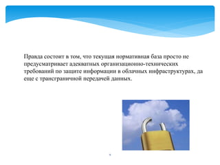 Правда состоит в том, что текущая нормативная база просто не
предусматривает адекватных организационно-технических
требований по защите информации в облачных инфраструктурах, да
еще с трансграничной передачей данных.




                             9
 