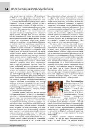 34     МОДЕРНИЗАЦИЯ ЗДРАВООХРАНЕНИЯ

     ские меры, причем последние обусловливают          эффективность лечебных мероприятий снижает-
     55–60 %-й вклад в формирование успеха. Важ-        ся в разы. При данных обстоятельствах центры
     нейшей компонентой формирования этого успе-        здоровья могут оказать существенную помощь:
     ха является обеспечение здорового образа жизни     могут помочь больному разобраться в своих по-
     населения, которое со своей стороны является       веденческих проблемах, отказаться от вредных
     слагаемым двух функций. Первая функция —           привычек и тем самым снизить факторы риска
     это повышение уровня информированности на-         прогрессирования коварных заболеваний. Этим
     селения о факторах риска и о самой проблеме        в принципе должен заниматься и участковый те-
     как таковой. Вторая — это обеспечение усло-        рапевт, и невролог, и кардиолог, и прочие специ-
     вий для реализации формирования здорового          алисты. Но, скажем так, глубокое рассмотрение
     образа жизни. Но при этом не надо забывать         личной проблемы конкретного человека, конеч-
     еще и о возможностях самой медицины в плане        но, может быть осуществлено только в центрах
     формирования здорового образа жизни. Я имею        здоровья. Поэтому мы ни в коем случае не гово-
     в виду так называемую первичную медико-            рим людям, у которых есть заболевания: «Вам
     санитарную помощь, к которой люди обращают-        здесь делать нечего, идите в поликлинику!»
     ся наиболее активно: например, к участковому          Но здесь кроется очень серьезный момент
     терапевту, к урологу, к эндокринологу и т. д.      для дальнейшего совершенствования профи-
     в городских поликлиниках или к медицинским         лактической помощи населению. Мы все-таки
     специалистам фельдшерско-акушерских пун-           надеемся, что в дальнейшем основными посети-
     ктов на селе. Это тоже те структуры, где обяза-    телями центров здоровья станут молодые люди,
     тельно должна вестись работа по информиро-         еще не имеющие доказанных заболеваний, но за-
     ванию населения о факторах риска, о здоровом       ботящиеся о своем здоровье, особенно это касается
     образе жизни, причем подобная работа должна        мужчин трудоспособного возраста. Здесь мы затра-
     касаться не только здоровых людей, но и тех,       гиваем проблему социального значения. Если хо-
     у кого уже обнаружены какие-то заболевания,        тите, эта проблема носит уже не только социально-
     поскольку факторы риска могут спровоциро-          экономический, но и социально-политический
     вать их прогрессирование. Так вот в этой си-       характер, поскольку уровень смертности наших
     стеме первичной медико-санитарной помощи           мужчин в трудоспособном возрасте примерно в
     2 года назад появился еще один очень мощный        5 раз выше, чем в странах Европы и США.
     сегмент под названием «центры здоровья», о ко-     Поэтому нам сейчас крайне важно своевременно
     торых я уже говорил выше. Причем эти цен-          выявлять факторы риска развития различных за-
     тры имеют ярко выраженную специфику. Если          болеваний и предотвращать их у этой категории
     к участковому терапевту, фельдшеру или врачу       населения. И центры здоровья — очень важная
     общей практики (семейному врачу) обращается,       технологическая цепочка в этом процессе.
     как правило, человек, у которого заведомо есть
     какие-то проблемы со здоровьем, то в центры                                Нана Вачиковна Пого-
     здоровья по замыслу организаторов должны об-                            сова, руководитель Феде-
     ращаться, по сути, здоровые люди с целью пред-                          рального координационно-
     упреждения различных заболеваний, в первую                              методического    центра
     очередь сердечно-сосудистых, которые лидиру-                            здоровья и отдела вто-
     ют среди причин смертности.                                             ричной    профилактики
        Пока еще, правда, ситуация вокруг центров                            ФГБУ ГНИЦ ПМ Минз-
     здоровья складывается не совсем так, как нам хо-                        дравсоцразвития России,
     телось бы — в центры здоровья сегодня чаще обра-                        доктор      медицинских
                                                           Н.В. Погосова
     щаются люди с уже имеющимися заболеваниями.                             наук, профессор: Я оста-
     Но я хочу сказать, что на данном этапе это тоже    новлюсь на реальной работе центров здоровья
     положительный момент, поскольку у центров здо-     по стране в целом. Центры здоровья — это дей-
     ровья появляется возможность посмотреть на ре-     ствительно инновационная технология в профи-
     шение своих задач с другой стороны. Например,      лактичсской медицине, и это было подчеркнуто
     если у человека уже есть гипертония, даже ише-     на очень крупных мероприятиях по первичной
     мическая болезнь, даже перенесенный инфаркт,       профилактике неинфекционных заболеваний,
     даже инсульт, и ему назначили целый комплекс       в частности на Первой глобальной министер-
     медикаментозных препаратов, и он старатель-        ской конференции, которая прошла под эгидой
     но выполняет предписания врачей, но при этом       ВОЗ в 2011 г.
     продолжает курить, имеет избыточный вес, со-          О центрах здоровья впервые заговорили
     храняет низкий уровень физической активности,      в 2009 г., и в это же время они стали откры-
     нерационально питается и т. д., в этом случае      ваться по всей России. На данный момент


     http://glavvrach.panor.ru                                                        Ежемесячный журнал
 