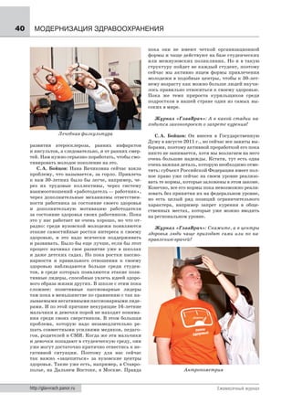 40     МОДЕРНИЗАЦИЯ ЗДРАВООХРАНЕНИЯ

                                                       пока они не имеют четкой организационной
                                                       формы и чаще действуют на базе студенческих
                                                       или межвузовских поликлиник. Но и в такую
                                                       структуру пойдет не каждый студент, поэтому
                                                       сейчас мы активно ищем формы привлечения
                                                       молодежи в подобные центры, чтобы к 30-лет-
                                                       нему возрасту как можно больше людей научи-
                                                       лось правильно относиться к своему здоровью.
                                                       Пока же темп прироста курильщиков среди
                                                       подростков в нашей стране один из самых вы-
                                                       соких в мире.

                                                          Журнал «ГлавВрач»: А в какой стадии на-
                                                       ходится законопроект о запрете курения?
                    Лечебная физкультура                  С. А. Бойцов: Он внесен в Государственную
                                                       Думу в августе 2011 г., но сейчас все заняты вы-
     развития атеросклероза, ранних инфарктов          борами, поэтому активной проработкой его пока
     и инсультов, а следовательно, и от ранних смер-   никто не занимается, хотя мы возлагаем на него
     тей. Нам нужно серьезно поработать, чтобы смо-    очень большие надежды. Кстати, тут есть одна
     тивировать молодое поколение на это.              очень важная деталь, которую необходимо отме-
        С. А. Бойцов: Нана Вачиковна сейчас взяла      тить: субъект Российской Федерации имеет пол-
     проблему, что называется, за горло. Привлечь      ное право уже сейчас на своем уровне реализо-
     к нам 30-летних было бы легче, например, че-      вать те нормы, которые заложены в этом законе.
     рез их трудовые коллективы, через систему         Конечно, все его нормы пока невозможно реали-
     взаимоотношений «работодатель — работник»,        зовать без принятия их на федеральном уровне,
     через дополнительные механизмы ответствен-        но есть целый ряд позиций ограничительного
     ности работника за состояние своего здоровья      характера, например запрет курения в обще-
     и дополнительную мотивацию работодателя           ственных местах, которые уже можно вводить
     за состояние здоровья своих работников. Пока      на региональном уровне.
     это у нас работает не очень хорошо, но что от-
     радно: среди вузовской молодежи появляются           Журнал «ГлавВрач»: Скажите, а в центры
     этакие самостийные ростки интереса к своему       здоровья люди чаще приходят сами или по на-
     здоровью, и это надо всячески поддерживать        правлению врачей?
     и развивать. Было бы еще лучше, если бы этот
     процесс начинал свое развитие уже в школах
     и даже детских садах. Но пока ростки пассио-
     нарности и правильного отношения к своему
     здоровью наблюдаются больше среди студен-
     тов, в среде которых появляются этакие пози-
     тивные лидеры, способные увлечь идеей здоро-
     вого образа жизни других. В школе с этим пока
     сложнее: позитивные пассионарные лидеры
     там пока в меньшинстве по сравнению с так на-
     зываемыми негативными пассионарными лиде-
     рами. И по этой причине некурящие 16-летние
     мальчики и девочки порой не находят понима-
     ния среди своих сверстников. В этом большая
     проблема, которую надо незамедлительно ре-
     шать совместными усилиями медиков, педаго-
     гов, родителей и СМИ. Когда же эти мальчики
     и девочки попадают в студенческую среду, они
     уже могут достаточно критично отнестись к не-
     гативной ситуации. Поэтому для нас сейчас
     так важно «зацепиться» за вузовские центры
     здоровья. Такие уже есть, например, в Ставро-
     полье, на Дальнем Востоке, в Москве. Правда                      Антропометрия


     http://glavvrach.panor.ru                                                      Ежемесячный журнал
 