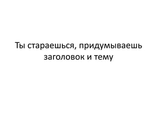 Ты стараешься, придумываешь
       заголовок и тему
 