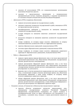    сведения об использовании ОГВ, его подведомственными организациями
               выделяемых бюджетных средств;
              сведения    о    предоставленных    организациям     и    индивидуальным
               предпринимателям льготах, отсрочках, рассрочках, о списании задолженности
               по платежам в бюджеты бюджетной системы Российской Федерации.
       Деятельность ОГВ по кадровому обеспечению

              порядок поступления граждан на государственную службу;
              сведения о вакантных должностях государственной службы, имеющихся в ОГВ,
               его представительствах на местах;
              квалификационные требования к кандидатам на замещение вакантных
               должностей государственной службы;
              условия конкурсов на замещение вакантных должностей государственной
               службы;
              результаты конкурсов на замещение вакантных должностей государственной
               службы;
              номера телефонов, по которым можно получить информацию по вопросу
               замещения вакантных должностей в ОГВ, его территориальных органах;
              перечень образовательных учреждений, подведомственных ОГВ;
              почтовые адреса образовательных учреждений, подведомственных ОГВ;
              номера телефонов, по которым можно получить информацию справочного




                                                                                             Оценка сайтов государственных органов власти Алтайского края | 10.10.2012
               характера об образовательных учреждениях, подведомственных ОГВ.
       Работа с обращениями в ОГВ

              порядок и время приема граждан (физических лиц), в том числе представителей
               организаций (юридических лиц), общественных объединений, государственных
               органов, органов местного самоуправления;
              порядок рассмотрения обращений граждан (физических лиц), в том числе
               представителей организаций (юридических лиц), общественных объединений,
               государственных органов, органов местного самоуправления с указанием актов,
               регулирующих эту деятельность;
              фамилия, имя и отчество руководителя подразделения или иного должностного
               лица, к полномочиям которых отнесены организация приема лиц, обеспечение
               рассмотрения; обращений, а также номер телефона, по которому можно
               получить информацию справочного характера;
              обзоры обращений граждан (физических лиц), в том числе представителей
               организаций (юридических лиц), общественных объединений, государственных
               органов, органов местного самоуправления, а также обобщенную информацию о
               результатах рассмотрения этих обращений и принятых мерах
   Сведения о доходах, об имуществе и обязательствах имущественного характера
              перечень объектов недвижимого имущества, принадлежащих лицу,
               замещающему      государственную   должность    Российской   Федерации
               (федеральному государственному служащему), его супруге (супругу) и
               несовершеннолетним детям на праве собственности или находящихся в их
               пользовании, с указанием вида, площади и страны расположения каждого из
               них;


                                                                                                                                                6
 