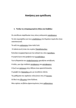 Ασκήσεις για εμπέδωση




  1. Τονίζω τις υπογραμμισμένες λέξεις και διαβάζω:


Οι υπεύθυνοι παρέδωσαν τους νέους εκλογικούς καταλογους.

Το νέο νομοσχέδιο για τους υπαλληλους στο δημόσιο τομέα δεν ήταν
ικανοποιητικό.

Το κελί του καλογερου ήταν πολύ λιτό.

Η τσάντα αυτή είναι του κυρίου Παπαδοπουλου.

Έστειλαν συγχαρητήρια για την εκλογή του νέου προεδρου.

Η γιορτή έγινε στα γραφεία των συναδελφων.

Για τη θεραπεία του σταφυλοκοκκου χρειάζεται αντιβίωση.

Η πόλη μου έχει πολλούς ανηφορους και κατηφορους.

Η ζωή των κατοικων στην Αθήνα είναι αρκετά δύσκολη.

Η μορφή του δασκαλου μου με συνοδεύει πάντα.

Τα μαθήματα του σχολείου τελειώνουν στις 15 Ιουνιου.

Οι θεοί του Ολυμπου ήταν δώδεκα.

Μου αρέσει να βλέπω φροντισμένους τους ανθοκηπους.
 