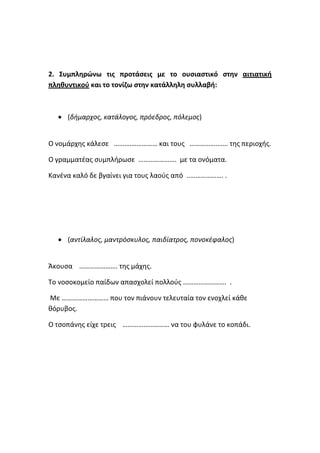 2. Συμπληρώνω τις προτάσεις με το ουσιαστικό στην αιτιατική
πληθυντικού και το τονίζω στην κατάλληλη συλλαβή:



   (δήμαρχος, κατάλογος, πρόεδρος, πόλεμος)


Ο νομάρχης κάλεσε …….……………… και τους …………………. της περιοχής.

Ο γραμματέας συμπλήρωσε …………………. με τα ονόματα.

Κανένα καλό δε βγαίνει για τους λαούς από ..………………. .




   (αντίλαλος, μαντρόσκυλος, παιδίατρος, πονοκέφαλος)


Άκουσα …………………. της μάχης.

Το νοσοκομείο παίδων απασχολεί πολλούς ……………………. .

Με ……………………… που τον πιάνουν τελευταία τον ενοχλεί κάθε
θόρυβος.

Ο τσοπάνης είχε τρεις ……………………… να του φυλάνε το κοπάδι.
 