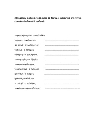 3.Σχηματίζω φράσεις, γράφοντας το δεύτερο ουσιαστικό στη γενική
ενικού ή πληθυντικού αριθμού:




τα χειροκροτήματα - οι φίλαθλοι ……………………………………………………….

τα ράσα - οι καλόγεροι        ….…………………………………………………….

τα στενά - ο Ελλήσποντος      ……………………………………………………….

τα δεινά - ο πόλεμος          ………….…………………………………………….

τα κέρδη - οι βιομήχανοι      ……….……………………………………………….

οι ανησυχίες - οι έφηβοι      ………….…………………………………………….

τα νερά - ο χείμαρρος         ……………….……………………………………….

το κατάστημα - ο έμπορος      .……………………………………………………….

η δύναμη - ο άνεμος           ………………………………………………………….

η έξοδος - ο κίνδυνος         ………………………………………………………….

η εκλογή - ο πρόεδρος         ………………………………………………………….

το χτίσιμο - ο μαντρότοιχος   ………………………………………………………….
 