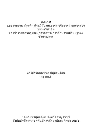 ก.ค.ศ.2
แบบรายงาน ด้า นที่ 1 ด้า นวิน ัย คุณ ธรรม จริย ธรรม และจรรยา
                        บรรณวิช าชีพ
 ของข้า ราชการครูแ ละบุค ลากรทางการศึก ษาขอมีว ิท ยฐานะ
                         ชำา นาญการ




                นางสาวพิม พ์ช นก ปทุม ธนรัก ษ์
                         ครู คศ.1




              โรงเรีย นวิส ุท ธรัง ษี จัง หวัด กาญจนบุร ี
    สัง กัด สำา นัก งานเขตพื้น ที่ก ารศึก ษามัธ ยมศึก ษา เขต 8
 