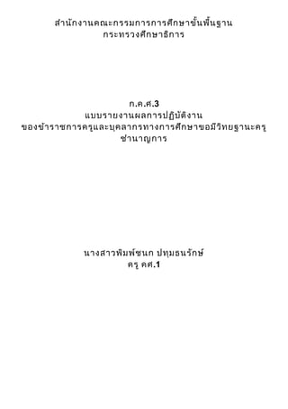 สำา นัก งานคณะกรรมการการศึก ษาขั้น พื้น ฐาน
                   กระทรวงศึก ษาธิก าร




                         ก.ค.ศ.3
             แบบรายงานผลการปฏิบ ัต ิง าน
ของข้า ราชการครูแ ละบุค ลากรทางการศึก ษาขอมีว ิท ยฐานะครู
                       ชำา นาญการ




              นางสาวพิม พ์ช นก ปทุม ธนรัก ษ์
                       ครู คศ.1
 