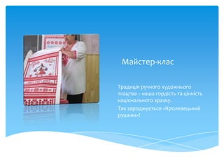Майстер-клас

Традиція ручного художнього
ткацтва – наша гордість та цінність
національного зразку.
Так зароджується «Кролевецький
рушник»!
 