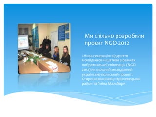 Ми спільно розробили
 проект NGO-2012
«Нова генерація: відкриття
молодіжної ініціативи в рамках
побратимської співпраці» (NGO-
2012) як спільний молодіжний
українсько-польський проект.
Сторони-виконавці: Кролевецький
район та Гміна Мальборк
 