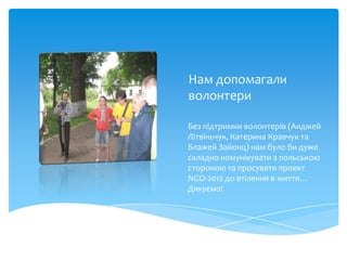 Нам допомагали
волонтери

Без підтримки волонтерів (Анджей
Літвіньчук, Катерина Кравчук та
Блажей Зайонц) нам було би дуже
складно комунікувати з польською
стороною та просувати проект
NGO-2012 до втілення в життя…
Дякуємо!
 