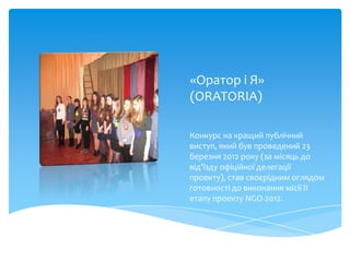 «Оратор і Я»
(ORATORIA)

Конкурс на кращий публічний
виступ, який був проведений 23
березня 2012 року (за місяць до
від’їзду офіційної делегації
проекту), став своєрідним оглядом
готовності до виконання місії ІІ
етапу проекту NGO-2012.
 