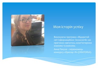 Моя історія успіху

Виконуючи програму «Відкритий
світ інформаційних технологій» ми
прагнемо навчитись комп'ютерним
знанням та вмінням.
Анна Рекуха – переможець
конкурсу «Оратор і Я» (ORATORIA).
 